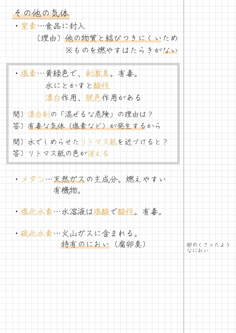 その他の気体　まとめノート  ・窒素…食品に封入  　　 〔理由〕他の物質と結びつきにくいため  　　　　 　　※ものを燃やすはたらきがない  ・塩素…黄緑色で、刺激臭。有毒。  　　　　水にとかすと酸性  　　　　漂白作用、脱色作用がある  問〕漂白剤の「混ぜるな危険」の理由は？  答〕有毒な気体（塩素など）が発生するから  問〕水でしめらせたリトマス紙を近づけると？  答〕リトマス紙の色が消える  ・メタン…天然ガスの主成分。燃えやすい　　　　　有機物。  ・塩化水素…水溶液は塩酸で酸性。有毒。  ・硫化水素…火山ガスに含まれる。　　　　　　特有のにおい（腐卵臭）